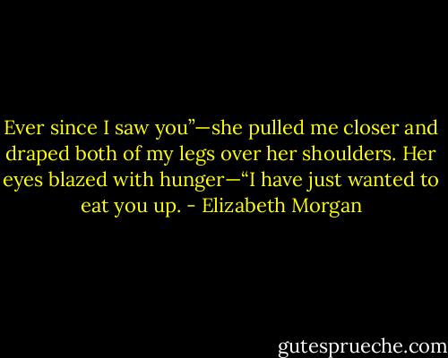 Ever since I saw you”—she pulled me closer and draped both of my legs over her shoulders. Her eyes blazed with hunger—“I have just wanted to eat you up. - Elizabeth Morgan