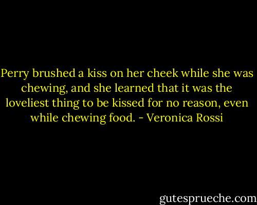 Perry brushed a kiss on her cheek while she was chewing, and she learned that it was the loveliest thing to be kissed for no reason, even while chewing food. - Veronica Rossi