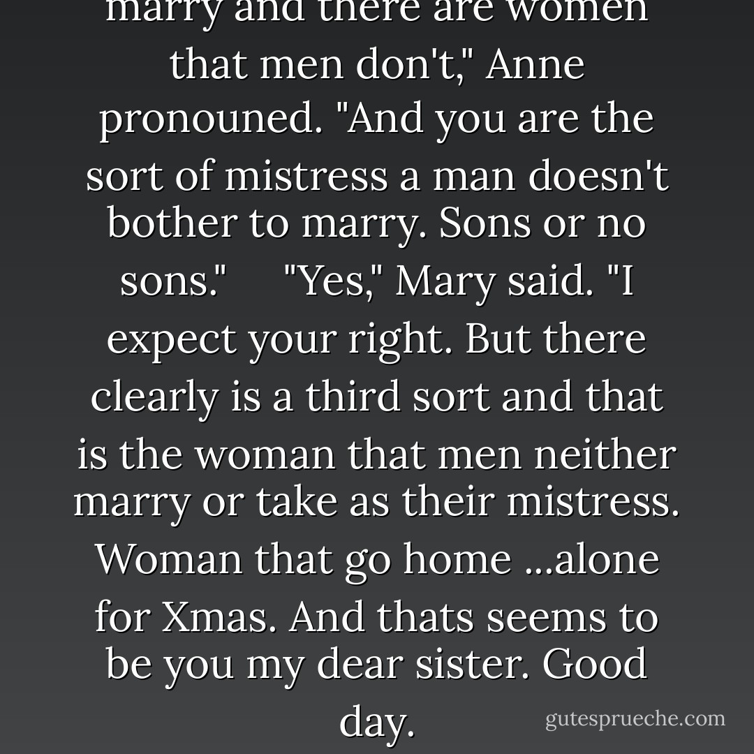 There are women that men marry and there are women that men don't," Anne pronouned. "And you are the sort of mistress a man doesn't bother to marry. Sons or no sons."<br /><br /> <br /><br />"Yes," Mary said. "I expect your right. But there clearly is a third sort and that is the woman that men neither marry or take as their mistress. Woman that go home ...alone for Xmas. And thats seems to be you my dear sister. Good day. - Philippa Gregory