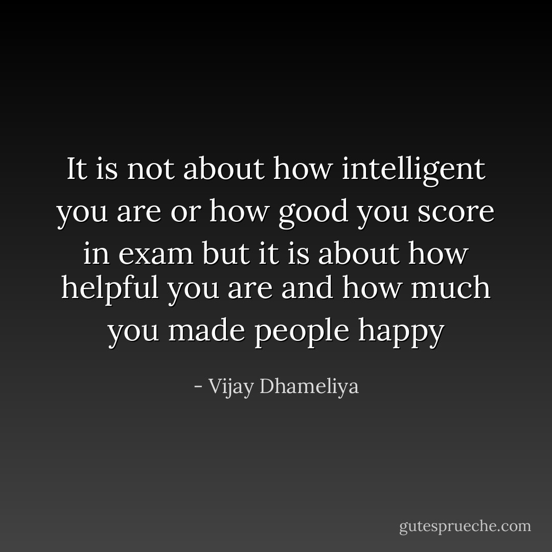 It is not about how intelligent you are or how good you score in exam but it is about how helpful you are and how much you made people happy - Vijay Dhameliya