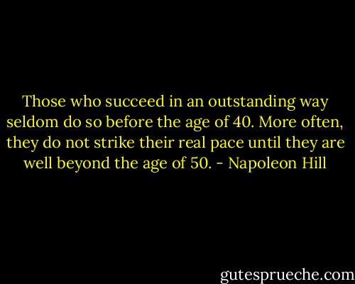 Those who succeed in an outstanding way seldom do so before the age of 40. More often, they do not strike their real pace until they are well beyond the age of 50. - Napoleon Hill