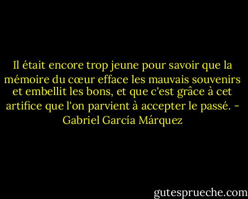 Il était encore trop jeune pour savoir que la mémoire du cœur efface les mauvais souvenirs et embellit les bons, et que c'est grâce à cet artifice que l'on parvient à accepter le passé. - Gabriel García Márquez