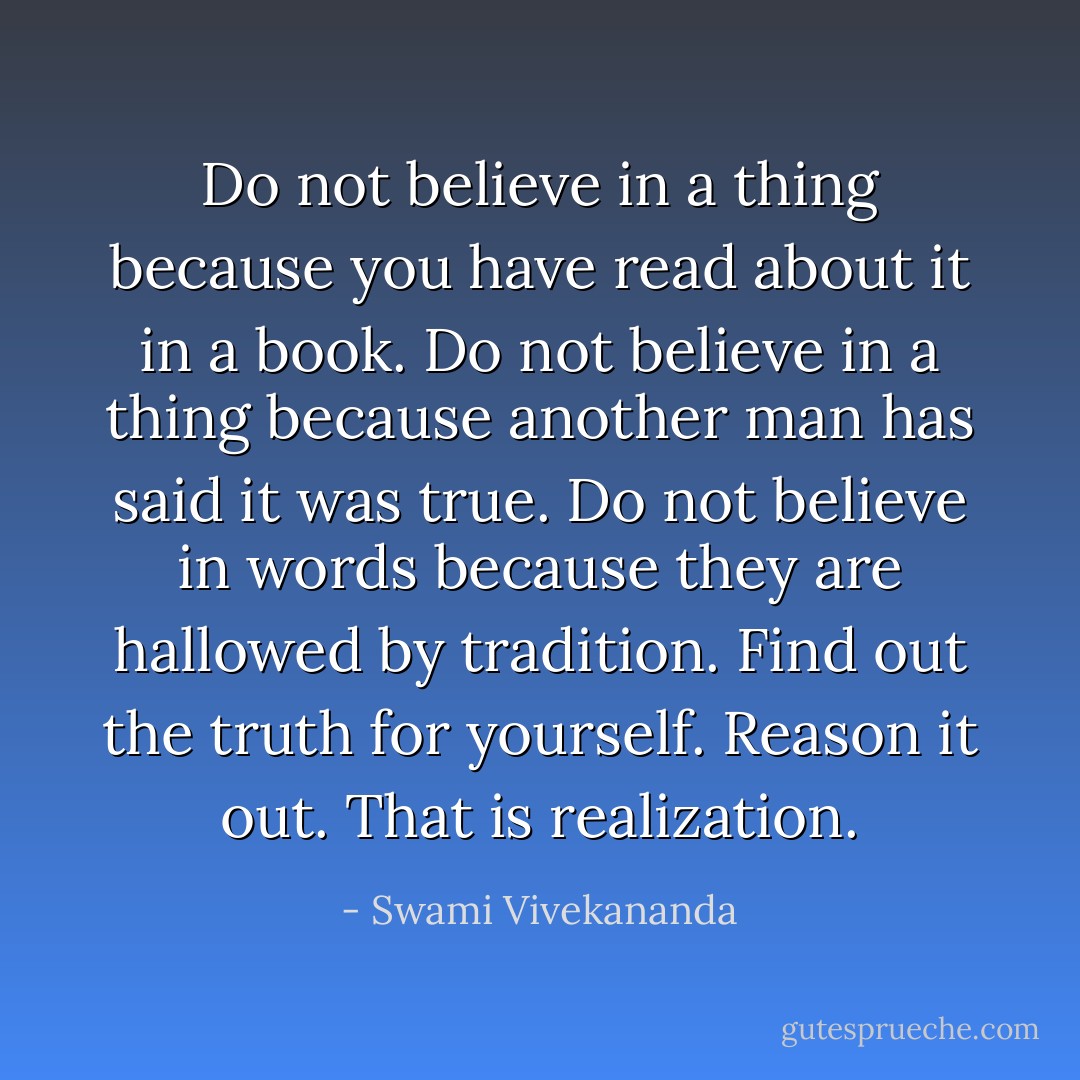 Do not believe in a thing because you have read about it in a book. Do not believe in a thing because another man has said it was true. Do not believe in words because they are hallowed by tradition. Find out the truth for yourself. Reason it out. That is realization. - Swami Vivekananda