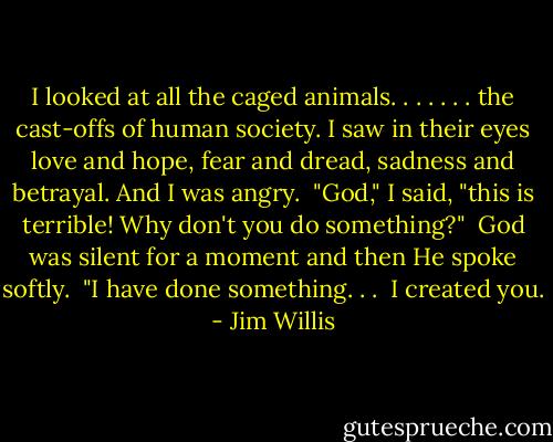 I looked at all the caged animals. . . . . . . the cast-offs of human society. I saw in their eyes love and hope, fear and dread, sadness and betrayal. And I was angry.<br /><br />"God," I said, "this is terrible! Why don't you do something?"<br /><br />God was silent for a moment and then He spoke softly.<br /><br />"I have done something. . .<br /><br />I created you. - Jim Willis