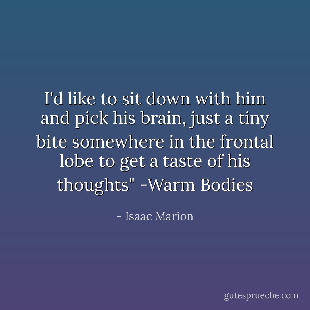 I'd like to sit down with him and pick his brain, just a tiny bite somewhere in the frontal lobe to get a taste of his thoughts" -Warm Bodies - Isaac Marion