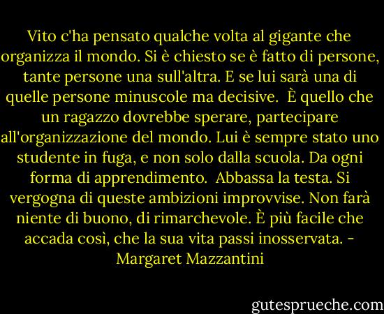Vito c'ha pensato qualche volta al gigante che organizza il mondo. Si è chiesto se è fatto di persone, tante persone una sull'altra. E se lui sarà una di quelle persone minuscole ma decisive. <br />È quello che un ragazzo dovrebbe sperare, partecipare all'organizzazione del mondo. Lui è sempre stato uno studente in fuga, e non solo dalla scuola. Da ogni forma di apprendimento. <br />Abbassa la testa. Si vergogna di queste ambizioni improvvise. Non farà niente di buono, di rimarchevole. È più facile che accada così, che la sua vita passi inosservata. - Margaret Mazzantini