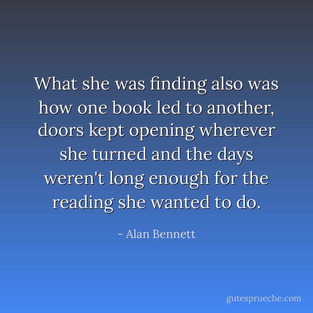 What she was finding also was how one book led to another, doors kept opening wherever she turned and the days weren't long enough for the reading she wanted to do. - Alan Bennett