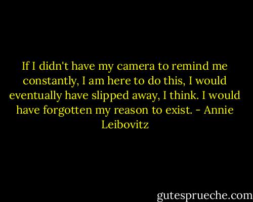 If I didn't have my camera to remind me constantly, I am here to do this, I would eventually have slipped away, I think. I would have forgotten my reason to exist. - Annie Leibovitz
