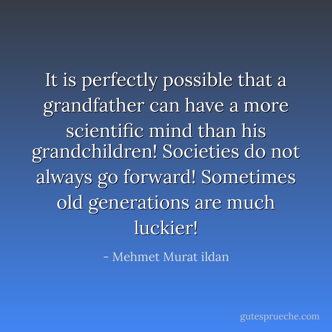 It is perfectly possible that a grandfather can have a more scientific mind than his grandchildren! Societies do not always go forward! Sometimes old generations are much luckier! - Mehmet Murat ildan