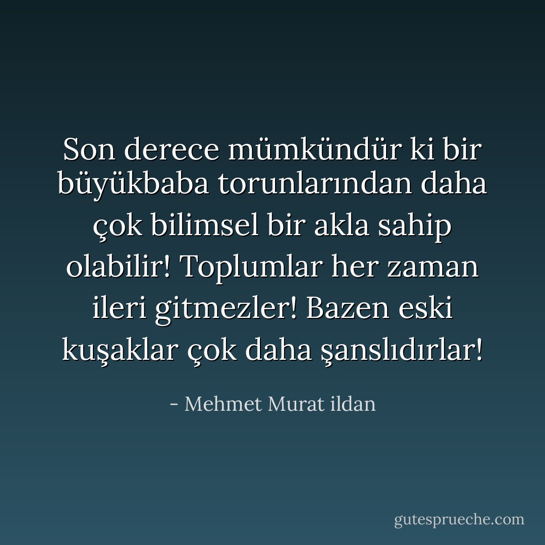 Son derece mümkündür ki bir büyükbaba torunlarından daha çok bilimsel bir akla sahip olabilir! Toplumlar her zaman ileri gitmezler! Bazen eski kuşaklar çok daha şanslıdırlar! - Mehmet Murat ildan