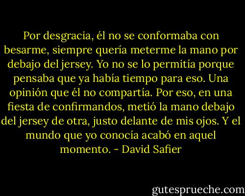 Por desgracia, él no se conformaba con besarme, siempre quería meterme la mano por debajo del jersey. Yo no se lo permitía porque pensaba que ya había tiempo para eso. Una opinión que él no compartía. Por eso, en una fiesta de confirmandos, metió la mano debajo del jersey de otra, justo delante de mis ojos. Y el mundo que yo conocía acabó en aquel momento. - David Safier