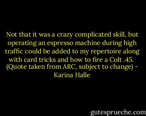 Not that it was a crazy complicated skill, but operating an espresso machine during high traffic could be added to my repertoire along with card tricks and how to fire a Colt .45.<br /><br />(Quote taken from ARC, subject to change) - Karina Halle
