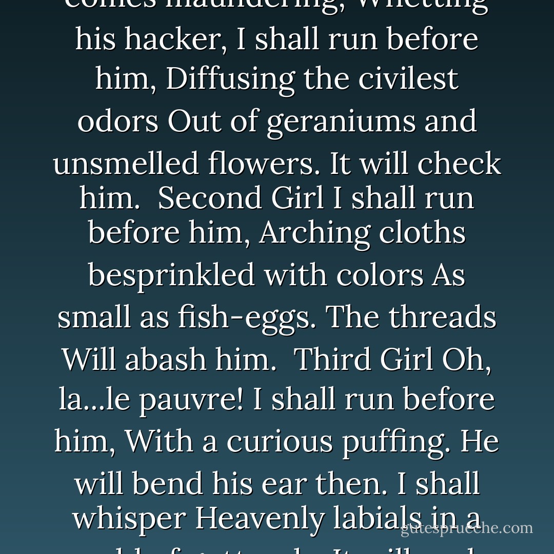 The Plot Against The Giant<br /><br />First Girl<br />When this yokel comes maundering,<br />Whetting his hacker,<br />I shall run before him,<br />Diffusing the civilest odors<br />Out of geraniums and unsmelled flowers.<br />It will check him.<br /><br />Second Girl<br />I shall run before him,<br />Arching cloths besprinkled with colors<br />As small as fish-eggs.<br />The threads<br />Will abash him.<br /><br />Third Girl<br />Oh, la...le pauvre!<br />I shall run before him,<br />With a curious puffing.<br />He will bend his ear then.<br />I shall whisper<br />Heavenly labials in a world of gutturals.<br />It will undo him. - Wallace Stevens