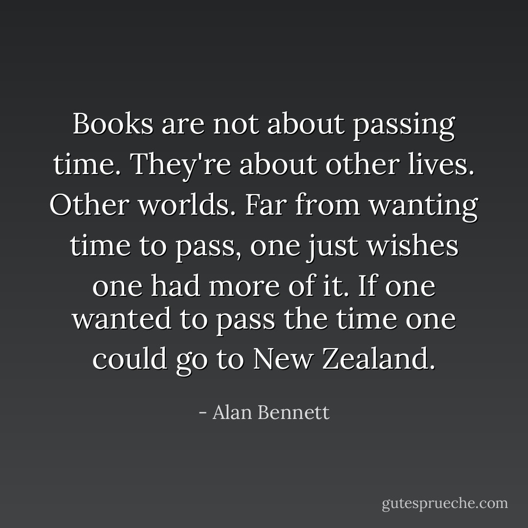 Books are not about passing time. They're about other lives. Other worlds. Far from wanting time to pass, one just wishes one had more of it. If one wanted to pass the time one could go to New Zealand. - Alan Bennett