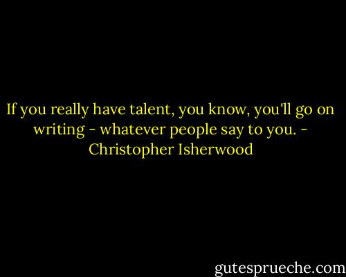 If you really have talent, you know, you'll go on writing - whatever people say to you. - Christopher Isherwood