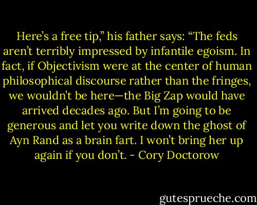 Here’s a free tip,” his father says: “The feds aren’t terribly impressed by infantile egoism. In fact, if Objectivism were at the center of human philosophical discourse rather than the fringes, we wouldn’t be here—the Big Zap would have arrived decades ago. But I’m going to be generous and let you write down the ghost of Ayn Rand as a brain fart. I won’t bring her up again if you don’t. - Cory Doctorow