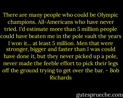There are many people who could be Olympic champions. All-Americans who have never tried. I'd estimate more than 5 million people could have beaten me in the pole vault the years I won it... at least 5 million. Men that were stronger, bigger and faster than I was could have done it, but they never picked up a pole, never made the feeble effort to pick their legs off the ground trying to get over the bar. - Bob Richards