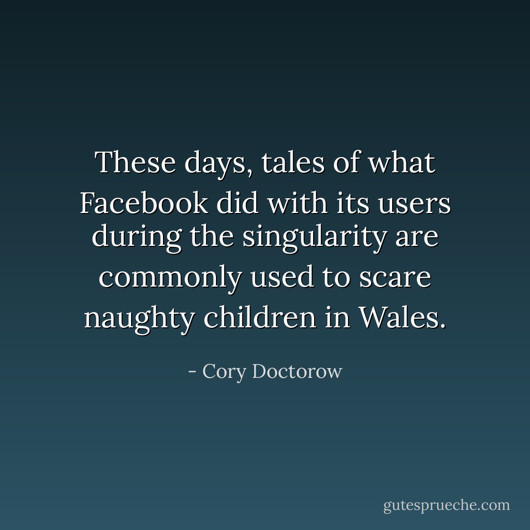 These days, tales of what Facebook did with its users during the singularity are commonly used to scare naughty children in Wales. - Cory Doctorow