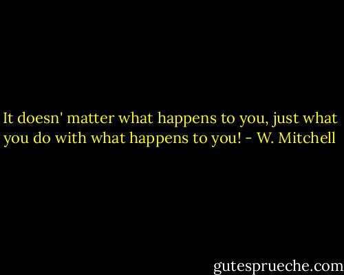 It doesn' matter what happens to you, just what you do with what happens to you! - W. Mitchell
