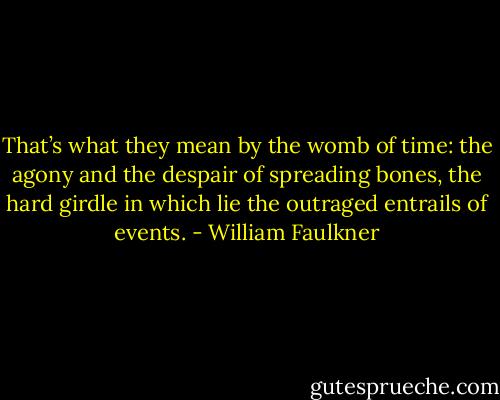 That’s what they mean by the womb of time: the agony and the despair of spreading bones, the hard girdle in which lie the outraged entrails of events. - William Faulkner