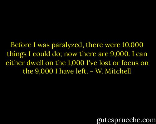 Before I was paralyzed, there were 10,000 things I could do; now there are 9,000. I can either dwell on the 1,000 I've lost or focus on the 9,000 I have left. - W. Mitchell