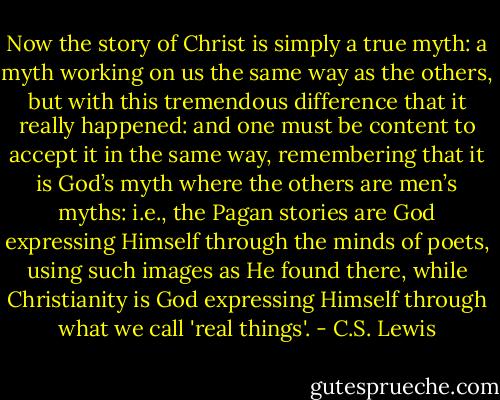 Now the story of Christ is simply a true myth: a myth working on us the same way as the others, but with this tremendous difference that it really happened: and one must be content to accept it in the same way, remembering that it is God’s myth where the others are men’s myths: i.e., the Pagan stories are God expressing Himself through the minds of poets, using such images as He found there, while Christianity is God expressing Himself through what we call 'real things'. - C.S. Lewis