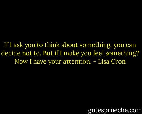 If I ask you to think about something, you can decide not to. But if I make you feel something? Now I have your attention. - Lisa Cron