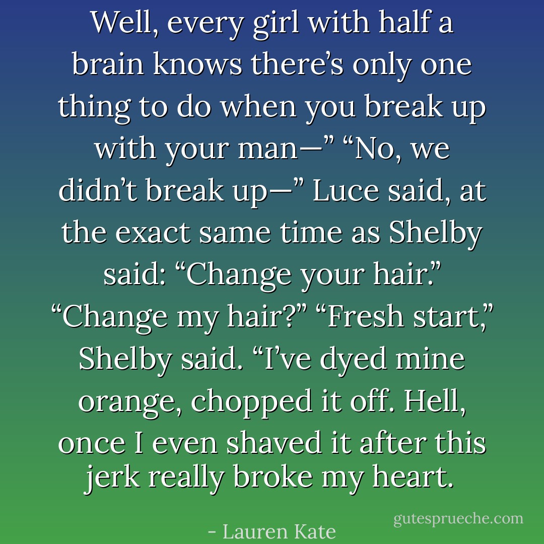 Well, every girl with half a brain knows there’s only one thing to do when you break up with your man—”<br />“No, we didn’t break up—” Luce said, at the exact same time as Shelby said:<br />“Change your hair.”<br />“Change my hair?”<br />“Fresh start,” Shelby said. “I’ve dyed mine orange, chopped it off. Hell, once I even shaved it after this jerk really broke my heart. - Lauren Kate