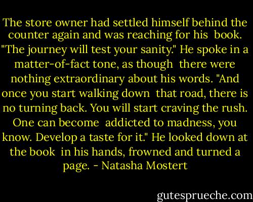 The store owner had settled himself behind the counter again and was reaching for his <br />book. "The journey will test your sanity." He spoke in a matter-of-fact tone, as though <br />there were nothing extraordinary about his words. "And once you start walking down <br />that road, there is no turning back. You will start craving the rush. One can become <br />addicted to madness, you know. Develop a taste for it." He looked down at the book <br />in his hands, frowned and turned a page. - Natasha Mostert