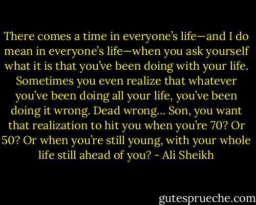 There comes a time in everyone’s life—and I do mean in everyone’s life—when you ask yourself what it is that you’ve been doing with your life. Sometimes you even realize that whatever you’ve been doing all your life, you’ve been doing it wrong. Dead wrong… Son, you want that realization to hit you when you’re 70? Or 50? Or when you’re still young, with your whole life still ahead of you? - Ali Sheikh