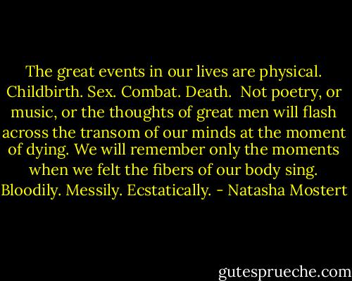 The great events in our lives are physical. Childbirth. Sex. Combat. Death. <br />Not poetry, or music, or the thoughts of great men will flash across the transom of our minds at the moment of dying. We will remember only the moments when we felt the fibers of our body sing. Bloodily. Messily. Ecstatically. - Natasha Mostert