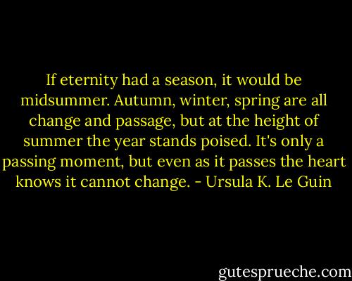 If eternity had a season, it would be midsummer. Autumn, winter, spring are all change and passage, but at the height of summer the year stands poised. It's only a passing moment, but even as it passes the heart knows it cannot change. - Ursula K. Le Guin