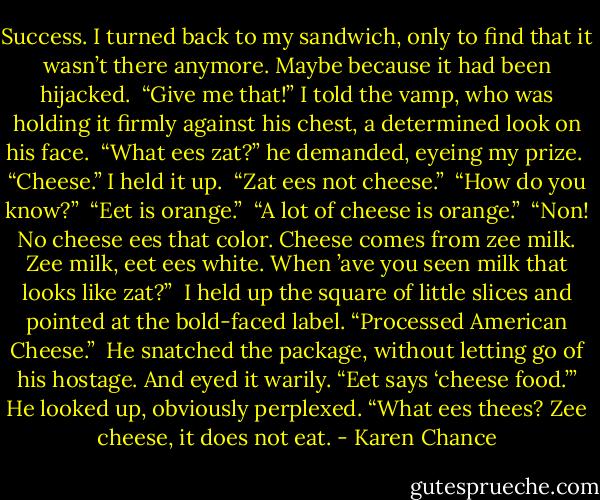Success. I turned back to my sandwich, only to find that it wasn’t there anymore. Maybe because it had been hijacked. <br />“Give me that!” I told the vamp, who was holding it firmly against his chest, a determined look on his face. <br />“What ees zat?” he demanded, eyeing my prize. <br />“Cheese.” I held it up. <br />“Zat ees not cheese.” <br />“How do you know?” <br />“Eet is orange.” <br />“A lot of cheese is orange.” <br />“Non! No cheese ees that color. Cheese comes from zee milk. Zee milk, eet ees white. When ’ave you seen milk that looks like zat?” <br />I held up the square of little slices and pointed at the bold-faced label. “Processed American Cheese.” <br />He snatched the package, without letting go of his hostage. And eyed it warily. “Eet says ‘cheese food.’” He looked up, obviously perplexed. “What ees thees? Zee cheese, it does not eat. - Karen Chance
