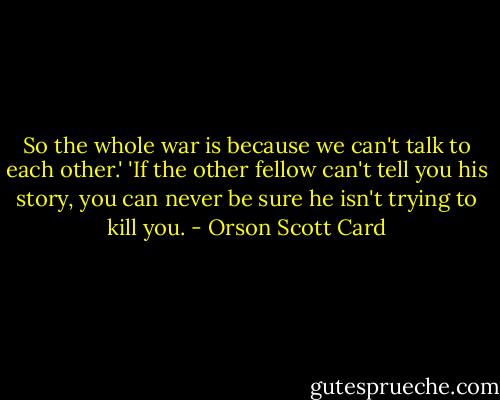 So the whole war is because we can't talk to each other.'<br />'If the other fellow can't tell you his story, you can never be sure he isn't trying to kill you. - Orson Scott Card