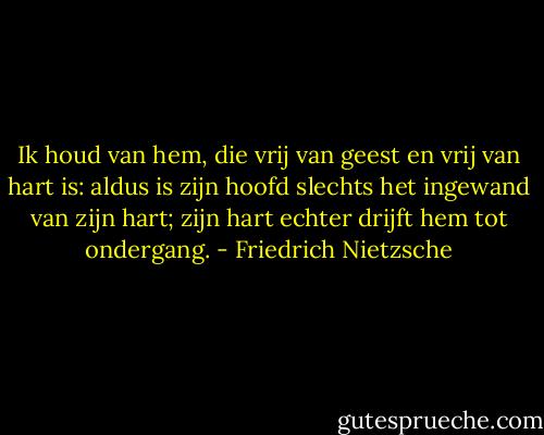 Ik houd van hem, die vrij van geest en vrij van hart is: aldus is zijn hoofd slechts het ingewand van zijn hart; zijn hart echter drijft hem tot ondergang. - Friedrich Nietzsche