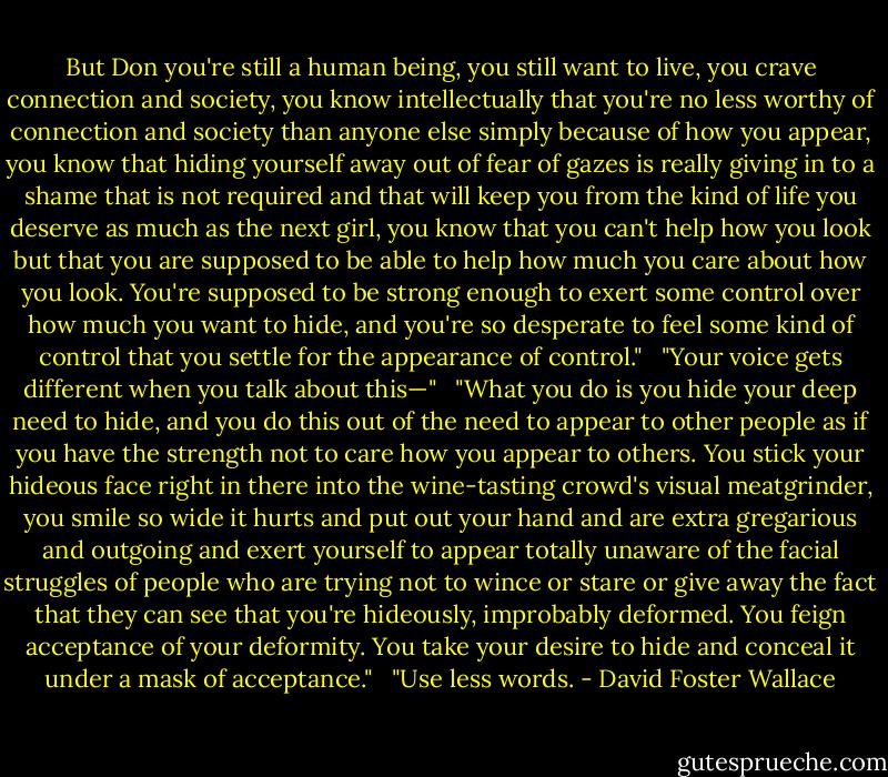 But Don you're still a human being, you still want to live, you crave connection and society, you know intellectually that you're no less worthy of connection and society than anyone else simply because of how you appear, you know that hiding yourself away out of fear of gazes is really giving in to a shame that is not required and that will keep you from the kind of life you deserve as much as the next girl, you know that you can't help how you look but that you are supposed to be able to help how much you care about how you look. You're supposed to be strong enough to exert some control over how much you want to hide, and you're so desperate to feel some kind of control that you settle for the appearance of control." <br /><br />"Your voice gets different when you talk about this—" <br /><br />"What you do is you hide your deep need to hide, and you do this out of the need to appear to other people as if you have the strength not to care how you appear to others. You stick your hideous face right in there into the wine-tasting crowd's visual meatgrinder, you smile so wide it hurts and put out your hand and are extra gregarious and outgoing and exert yourself to appear totally unaware of the facial struggles of people who are trying not to wince or stare or give away the fact that they can see that you're hideously, improbably deformed. You feign acceptance of your deformity. You take your desire to hide and conceal it under a mask of acceptance." <br /><br />"Use less words. - David Foster Wallace