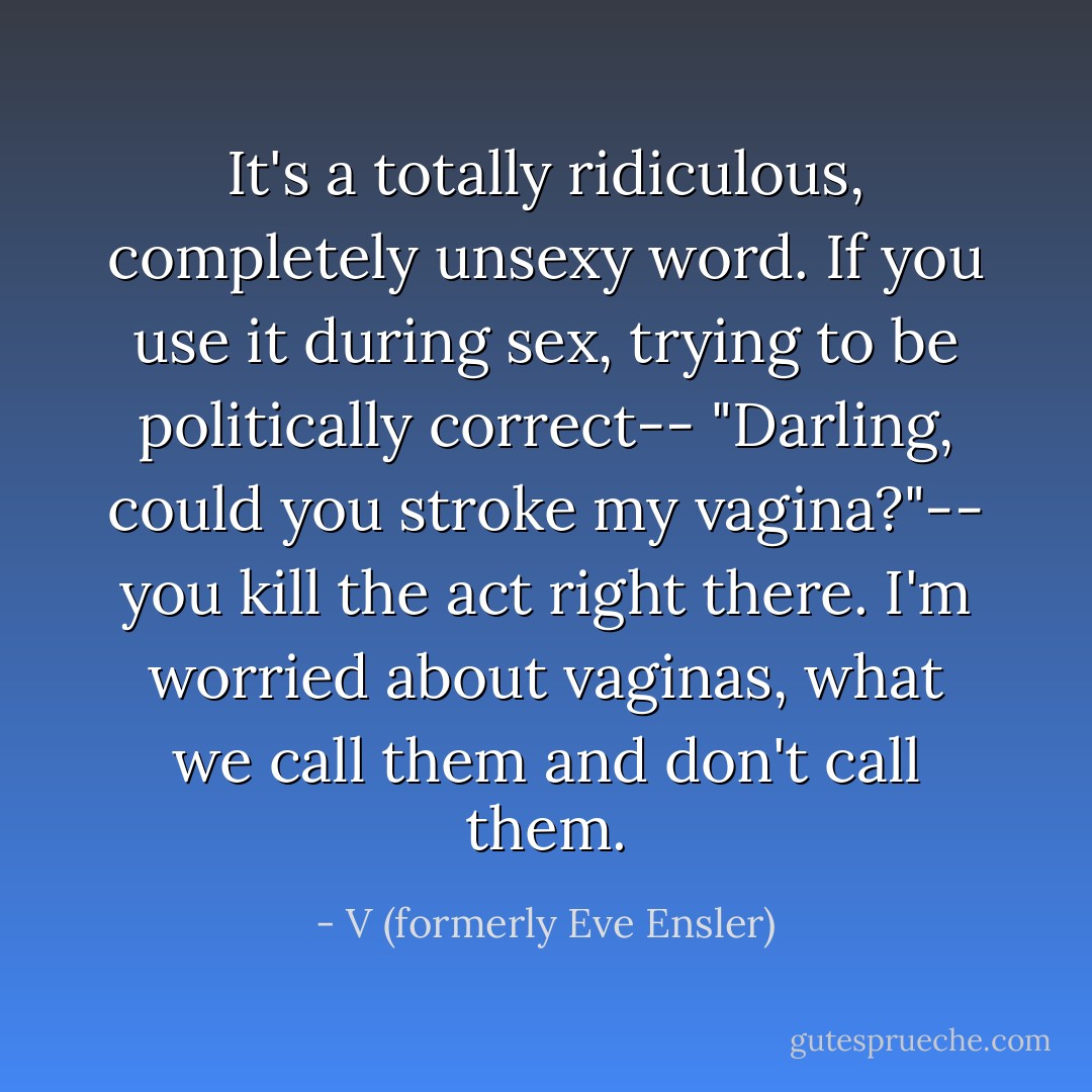It's a totally ridiculous, completely unsexy word. If you use it during sex, trying to be politically correct-- "Darling, could you stroke my vagina?"-- you kill the act right there. I'm worried about vaginas, what we call them and don't call them. - V (formerly Eve Ensler)