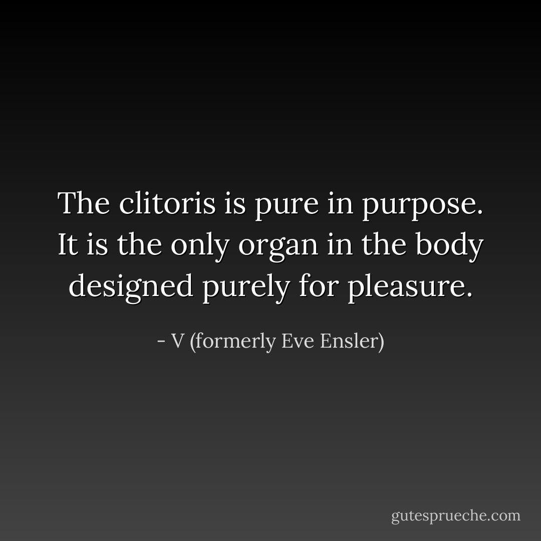 The clitoris is pure in purpose. It is the only organ in the body designed purely for pleasure. - V (formerly Eve Ensler)