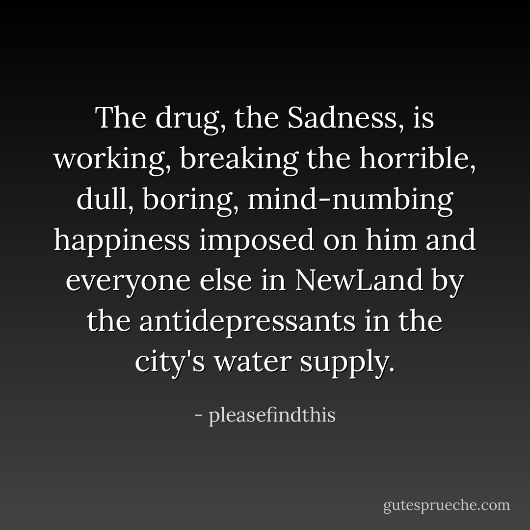 The drug, the Sadness, is working, breaking the horrible, dull, boring, mind-numbing happiness imposed on him and everyone else in NewLand by the antidepressants in the city's water supply. - pleasefindthis