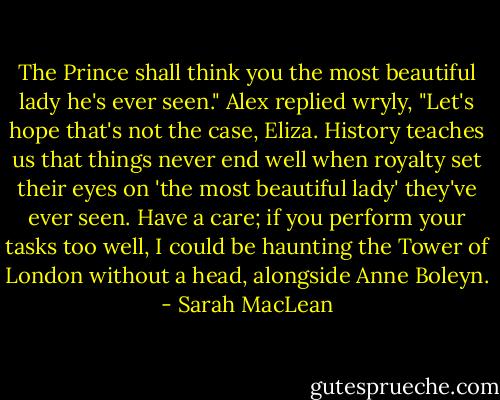 The Prince shall think you the most beautiful lady he's ever seen."<br />Alex replied wryly, "Let's hope that's not the case, Eliza. History teaches us that things never end well when royalty set their eyes on 'the most beautiful<br />lady' they've ever seen. Have a care; if you perform your tasks too well, I could be haunting the Tower of London without a head, alongside Anne Boleyn. - Sarah MacLean