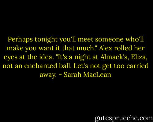 Perhaps tonight you'll meet someone who'll make you want it that much."<br />Alex rolled her eyes at the idea. "It's a night at Almack's, Eliza, not an enchanted ball. Let's not get too carried away. - Sarah MacLean