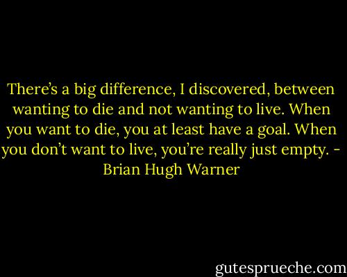 There’s a big difference, I discovered, between wanting to die and not wanting to live. When you want to die, you at least have a goal. When you don’t want to live, you’re really just empty. - Brian Hugh Warner