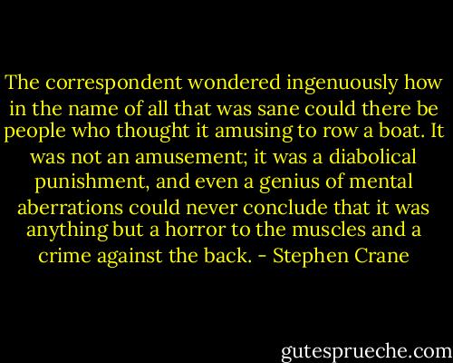 The correspondent wondered ingenuously how in the name of all that was sane could there be people who thought it amusing to row a boat. It was not an amusement; it was a diabolical punishment, and even a genius of mental aberrations could never conclude that it was anything but a horror to the muscles and a crime against the back. - Stephen Crane
