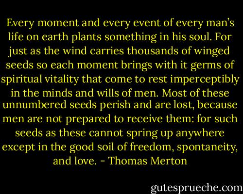 Every moment and every event of every man’s life on earth plants something in his soul. For just as the wind carries thousands of winged seeds so each moment brings with it germs of spiritual vitality that come to rest imperceptibly in the minds and wills of men. Most of these unnumbered seeds perish and are lost, because men are not prepared to receive them: for such seeds as these cannot spring up anywhere except in the good soil of freedom, spontaneity, and love. - Thomas Merton