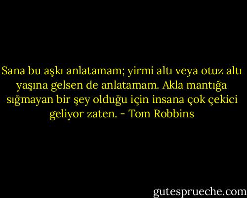 Sana bu aşkı anlatamam; yirmi altı veya otuz altı yaşına gelsen de anlatamam. Akla mantığa sığmayan bir şey olduğu için insana çok çekici geliyor zaten. - Tom Robbins
