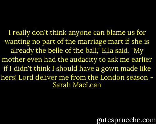 I really don't think anyone can blame us for wanting no part of the marriage mart if she is already the belle of the ball," Ella said. "My mother even had<br />the audacity to ask me earlier if I didn't think I should have a gown made like hers! Lord deliver me from the London season - Sarah MacLean