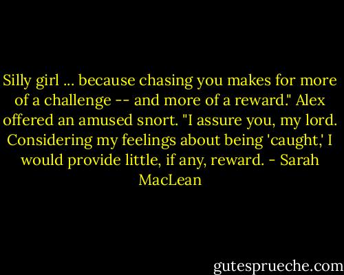 Silly girl ... because chasing you makes for more of a challenge -- and more of a reward."<br />Alex offered an amused snort. "I assure you, my lord. Considering my feelings about being 'caught,' I would provide little, if any, reward. - Sarah MacLean