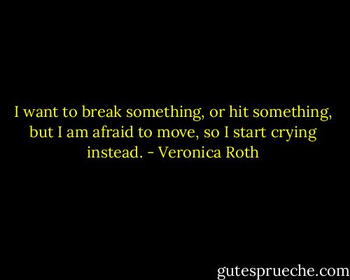 I want to break something, or hit something, but I am afraid to move, so I start crying instead. - Veronica Roth