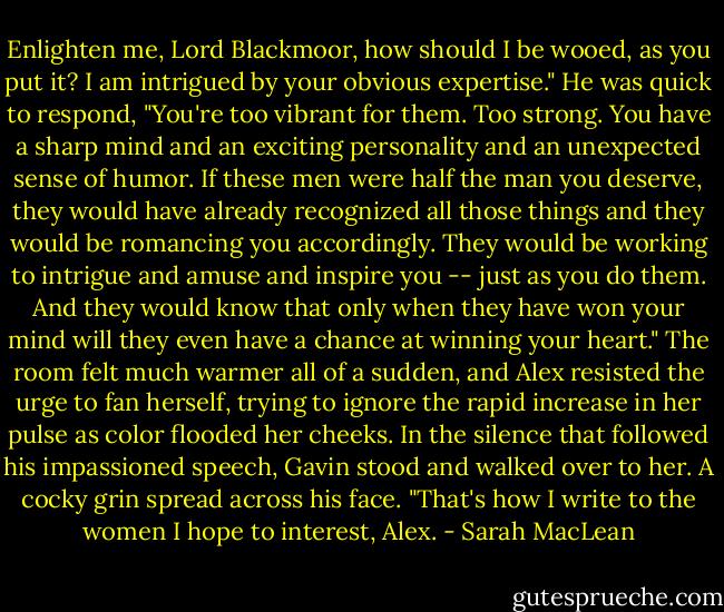 Enlighten me, Lord Blackmoor, how should I be wooed, as you put it? I am intrigued by your obvious expertise."<br />He was quick to respond, "You're too vibrant for them. Too strong. You have a sharp mind and an exciting personality and an unexpected sense of humor. If these men were half the man you deserve, they would have already recognized all those things and they would be romancing you accordingly. They would be working to intrigue and amuse and inspire you -- just as you do them. And they would know that only when they have won your mind will they even have a chance at winning your heart."<br />The room felt much warmer all of a sudden, and Alex resisted the urge to fan herself, trying to ignore the rapid increase in her pulse as color flooded her cheeks. In the silence that followed his impassioned speech, Gavin stood and walked over to her. A cocky grin spread across his face. "That's how I write to the women I hope to interest, Alex. - Sarah MacLean