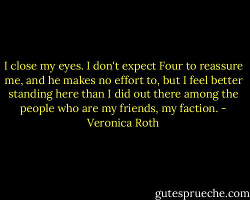 I close my eyes. I don't expect Four to reassure me, and he makes no effort to, but I feel better standing here than I did out there among the people who are my friends, my faction. - Veronica Roth